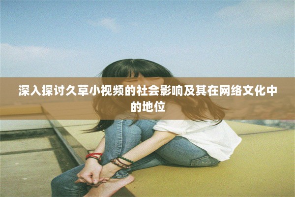 深入探讨久草小视频的社会影响及其在网络文化中的地位