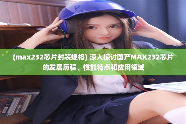 (max232芯片封装规格) 深入探讨国产MAX232芯片的发展历程、性能特点和应用领域