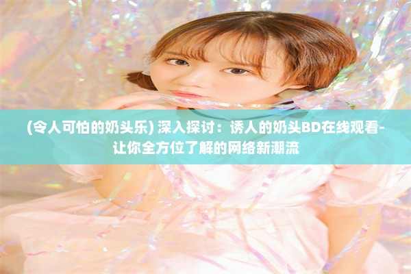 (令人可怕的奶头乐) 深入探讨：诱人的奶头BD在线观看-让你全方位了解的网络新潮流