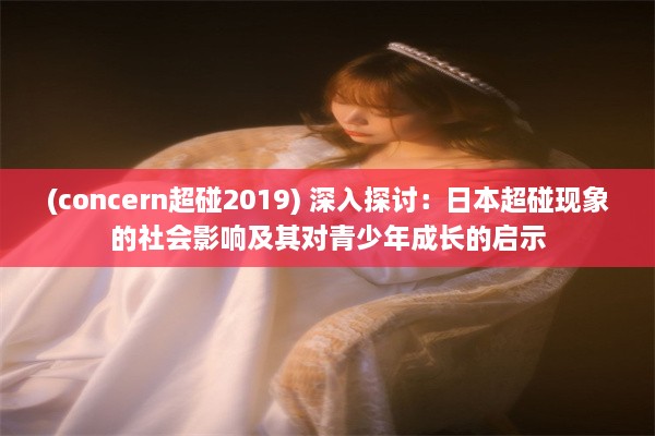 (concern超碰2019) 深入探讨：日本超碰现象的社会影响及其对青少年成长的启示