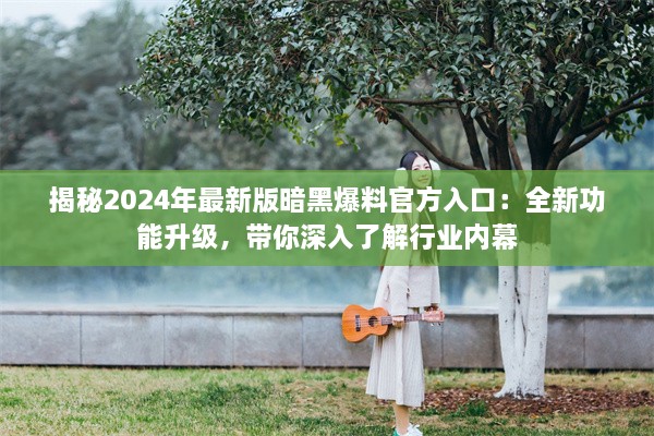 揭秘2024年最新版暗黑爆料官方入口：全新功能升级，带你深入了解行业内幕