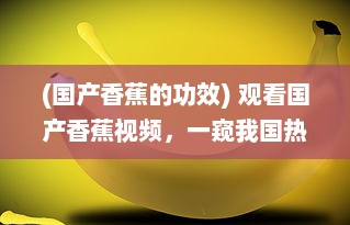 (国产香蕉的功效) 观看国产香蕉视频，一窥我国热带摇钱树的种植与生产全过程