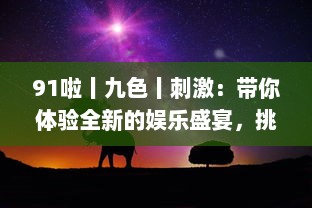 91啦丨九色丨刺激：带你体验全新的娱乐盛宴，挑战视觉、听觉、情感的极限刺激