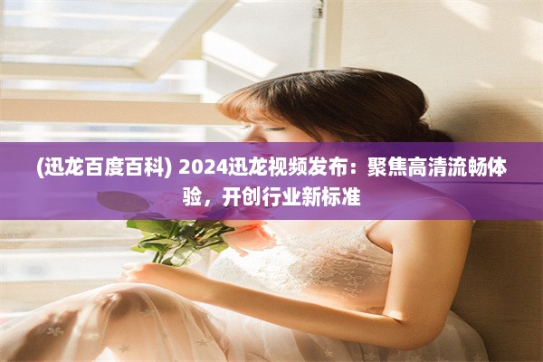 (迅龙百度百科) 2024迅龙视频发布：聚焦高清流畅体验，开创行业新标准