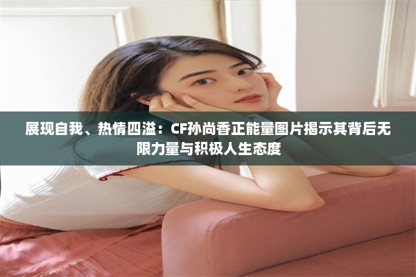 展现自我、热情四溢：CF孙尚香正能量图片揭示其背后无限力量与积极人生态度