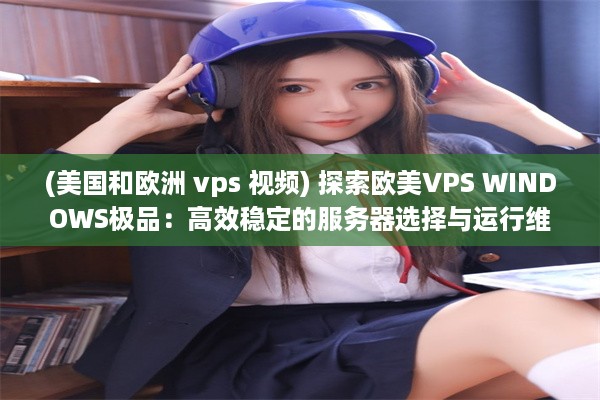 (美国和欧洲 vps 视频) 探索欧美VPS WINDOWS极品：高效稳定的服务器选择与运行维护实践指南