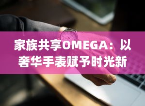 家族共享OMEGA：以奢华手表赋予时光新意义，打造独一无二的传承记忆