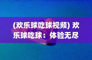 (欢乐球吃球视频) 欢乐球吃球：体验无尽的乐趣，探索丰富多样的小球世界