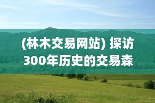 (林木交易网站) 探访300年历史的交易森林：老人揭秘悠久的林业贸易传统