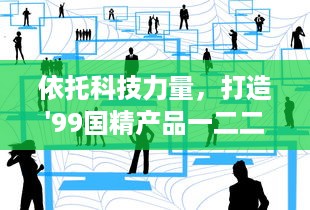 依托科技力量，打造'99国精产品一二二线'，助推产业升级与经济发展