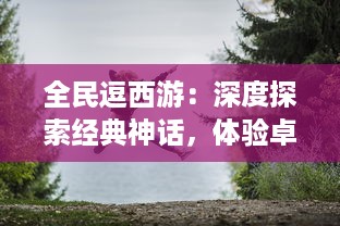 全民逗西游：深度探索经典神话，体验卓越的冒险旅程和欢乐的角色扮演