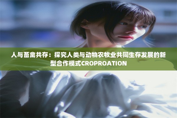 人与畜禽共存：探究人类与动物农牧业共同生存发展的新型合作模式CROPROATION