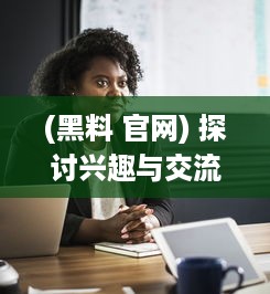 (黑料 官网) 探讨兴趣与交流平台：详解xgua黑料社区的魅力与用户体验