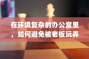 在环境复杂的办公室里，如何避免被老板玩弄，保护自身权益的智慧与策略