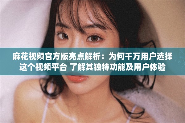 麻花视频官方版亮点解析：为何千万用户选择这个视频平台 了解其独特功能及用户体验