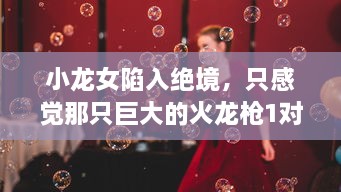 小龙女陷入绝境，只感觉那只巨大的火龙枪1对她形成了无法言喻的威胁和压力