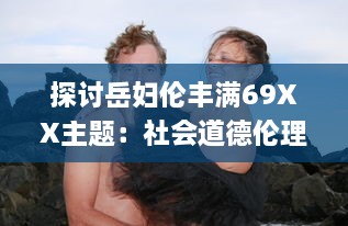 探讨岳妇伦丰满69XX主题：社会道德伦理与性欲纠缠之复杂情感"_ v7.8.7下载