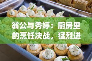 翁公与秀婷：厨房里的烹饪决战，猛烈进出、热情四溢的美食制作过程