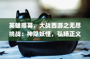 英雄揭幕，大战西游之无尽挑战：神隐妖怪，弘扬正义，取经归来的挺拔走向