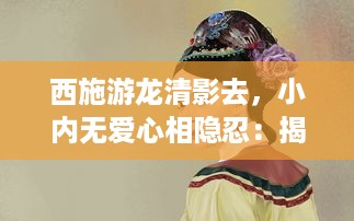 西施游龙清影去，小内无爱心相隐忍：揭示中国古代女性内心世界与社会地位的历史探究