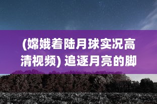 (嫦娥着陆月球实况高清视频) 追逐月亮的脚步：一起来看嫦娥直播，揭秘神秘月球的壮丽景象