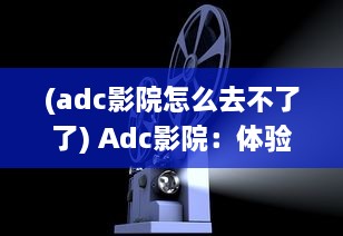 (adc影院怎么去不了了) Adc影院：体验前沿科技，品质享受和家庭般的观影环境