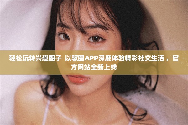 轻松玩转兴趣圈子  以驭圈APP深度体验精彩社交生活 ，官方网站全新上线