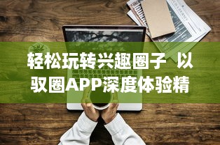 轻松玩转兴趣圈子  以驭圈APP深度体验精彩社交生活 ，官方网站全新上线