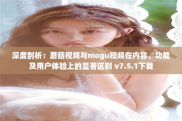 深度剖析：蘑菇视频与mogu视频在内容、功能及用户体验上的显著区别 v7.5.1下载