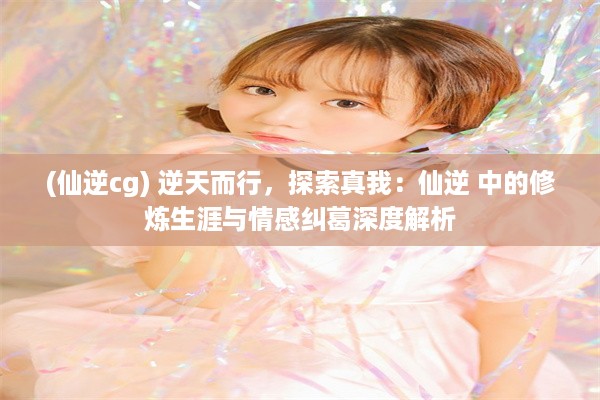 (仙逆cg) 逆天而行，探索真我：仙逆 中的修炼生涯与情感纠葛深度解析