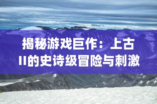 揭秘游戏巨作：上古II的史诗级冒险与刺激之旅：角色扮演与剧情探索的无尽魅力