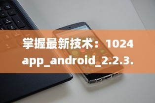 掌握最新技术：1024app_android_2.2.3.apk.1版本升级亮点全解析 v2.0.7下载