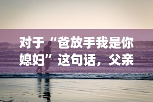 对于“爸放手我是你媳妇”这句话，父亲应该如何恰当地回应以维护家庭和睦和个体尊严 v4.7.1下载