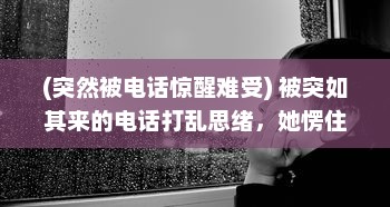 (突然被电话惊醒难受) 被突如其来的电话打乱思绪，她愣住，竟无法再开口说出半句话