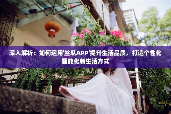 深入解析：如何运用'丝瓜APP'提升生活品质，打造个性化智能化新生活方式