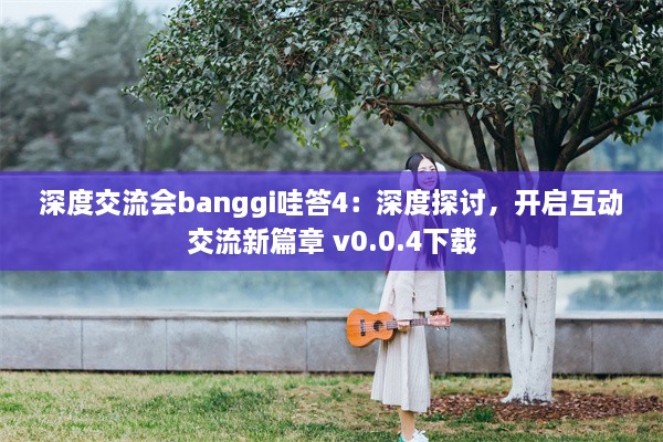 深度交流会banggi哇答4：深度探讨，开启互动交流新篇章 v0.0.4下载