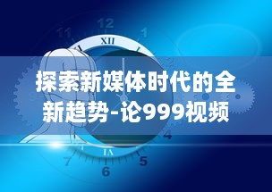 探索新媒体时代的全新趋势-论999视频对于现代社会传播影响力的持久推动 v2.7.1下载