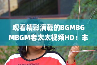 观看精彩满载的BGMBGMBGM老太太视频HD：丰富生活，喜悦心情的高清影像欣赏 v6.7.5下载