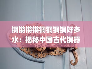 锕锵锵锵铜铜铜铜好多水：揭秘中国古代铜器制作文化及其独特炼铜技艺