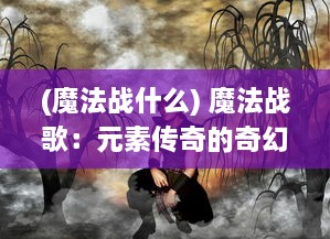 (魔法战什么) 魔法战歌：元素传奇的奇幻冒险与暗黑力量的终极对决