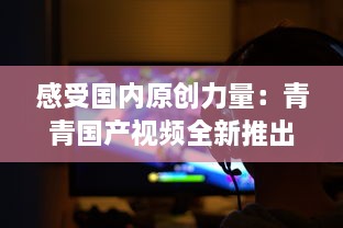 感受国内原创力量：青青国产视频全新推出，展示中国影视文化魅力