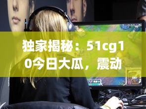 独家揭秘：51cg10今日大瓜，震动游戏圈的爆料新闻引起热烈关注 v9.0.1下载