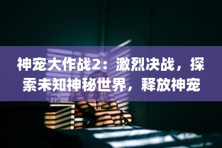 神宠大作战2：激烈决战，探索未知神秘世界，释放神宠力量的终极挑战