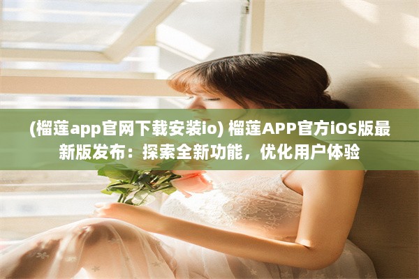 (榴莲app官网下载安装io) 榴莲APP官方iOS版最新版发布：探索全新功能，优化用户体验