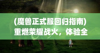 (魔兽正式服回归指南) 重燃荣耀战火，体验全新冒险，魔兽归来OL 创新版本正式上线