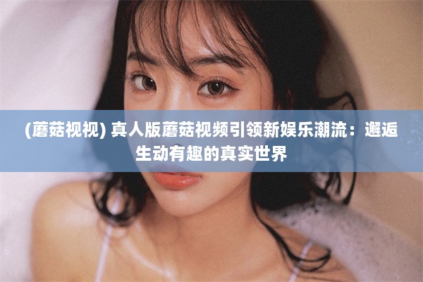 (蘑菇视视) 真人版蘑菇视频引领新娱乐潮流：邂逅生动有趣的真实世界