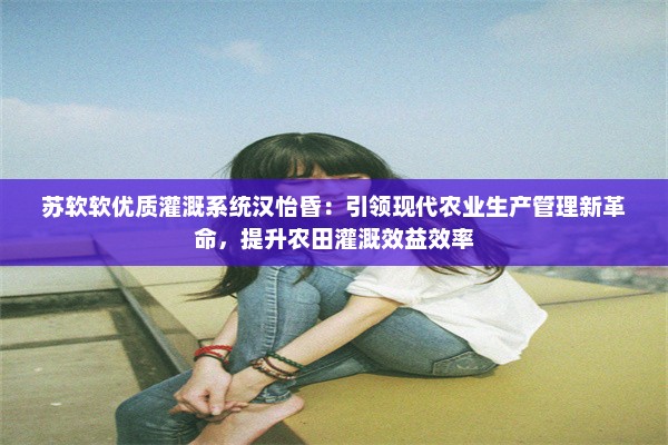 苏软软优质灌溉系统汉怡昏：引领现代农业生产管理新革命，提升农田灌溉效益效率