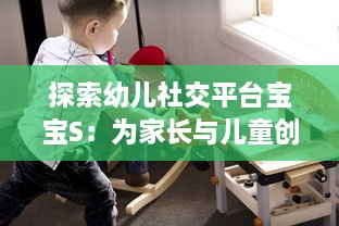 探索幼儿社交平台宝宝S：为家长与儿童创造安全舒适的在线交流环境到底好不好? v5.5.3下载