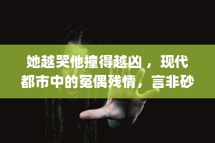 她越哭他撞得越凶 ，现代都市中的冤偶残情，言非砂中挣扎的心灵探索