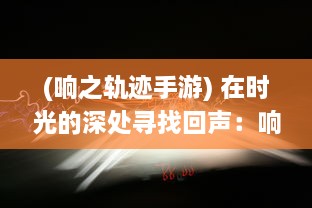 (响之轨迹手游) 在时光的深处寻找回声：响之轨迹的阴影与光亮之旅